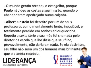 -­‐	
  O	
  mundo	
  gen:o	
  recebeu	
  o	
  evangelho,	
  porque	
  
Paulo	
  não	
  deu	
  as	
  costas	
  a	
  sua	
  missão,	
  quando	
  o	
  
abandonaram	
  apedrejado	
  numa	
  calçada.	
  
-­‐	
  Albert	
  Einstein	
  foi	
  descrito	
  por	
  um	
  de	
  seus	
  
professores	
  como	
  mentalmente	
  lento,	
  insociável,	
  e	
  
totalmente	
  perdido	
  em	
  sonhos	
  enlouquecidos.	
  
Repe:u	
  a	
  sexta	
  série	
  e	
  sua	
  mãe	
  foi	
  chamada	
  pelo	
  
diretor	
  da	
  escola	
  que	
  lhe	
  disse	
  que	
  seu	
  ﬁlho,	
  
provavelmente,	
  não	
  daria	
  em	
  nada.	
  Se	
  ela	
  desis:sse,	
  
seu	
  ﬁlho	
  não	
  seria	
  um	
  dos	
  homens	
  mais	
  brilhantes	
  
que	
  o	
  planeta	
  recebeu.	
  
 