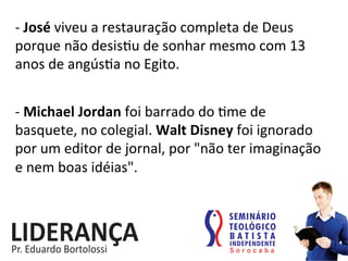 -­‐	
  José	
  viveu	
  a	
  restauração	
  completa	
  de	
  Deus	
  
porque	
  não	
  desis:u	
  de	
  sonhar	
  mesmo	
  com	
  13	
  
anos	
  de	
  angús:a	
  no	
  Egito.	
  
-­‐	
  Michael	
  Jordan	
  foi	
  barrado	
  do	
  :me	
  de	
  
basquete,	
  no	
  colegial.	
  Walt	
  Disney	
  foi	
  ignorado	
  
por	
  um	
  editor	
  de	
  jornal,	
  por	
  "não	
  ter	
  imaginação	
  
e	
  nem	
  boas	
  idéias".	
  	
  
 