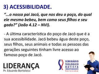 3)	
  ACESSIBILIDADE.	
  
“...o	
  nosso	
  pai	
  Jacó,	
  que	
  nos	
  deu	
  o	
  poço,	
  do	
  qual	
  
ele	
  mesmo	
  bebeu,	
  bem	
  como	
  seus	
  ﬁlhos	
  e	
  seu	
  
gado?”	
  (João	
  4.12	
  –	
  NVI).	
  
-­‐	
  A	
  úl:ma	
  caracterís:ca	
  do	
  poço	
  de	
  Jacó	
  que	
  é	
  a	
  
sua	
  acessibilidade.	
  Jacó	
  bebeu	
  água	
  deste	
  poço,	
  
seus	
  ﬁlhos,	
  seus	
  animais	
  e	
  todas	
  as	
  pessoas	
  das	
  
gerações	
  seguintes	
  :nham	
  livre	
  acesso	
  ao	
  
famoso	
  poço	
  de	
  Jacó.	
  	
  
 