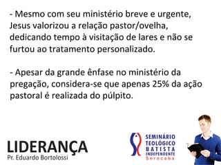 -­‐	
  Mesmo	
  com	
  seu	
  ministério	
  breve	
  e	
  urgente,	
  
Jesus	
  valorizou	
  a	
  relação	
  pastor/ovelha,	
  
dedicando	
  tempo	
  à	
  visitação	
  de	
  lares	
  e	
  não	
  se	
  
furtou	
  ao	
  tratamento	
  personalizado.	
  
-­‐	
  Apesar	
  da	
  grande	
  ênfase	
  no	
  ministério	
  da	
  
pregação,	
  considera-­‐se	
  que	
  apenas	
  25%	
  da	
  ação	
  
pastoral	
  é	
  realizada	
  do	
  púlpito.	
  	
  
 