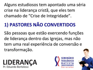 Alguns	
  estudiosos	
  tem	
  apontado	
  uma	
  séria	
  
crise	
  na	
  liderança	
  cristã,	
  que	
  eles	
  tem	
  
chamado	
  de	
  “Crise	
  de	
  Integridade”.	
  
1)	
  PASTORES	
  NÃO	
  CONVERTIDOS	
  
São	
  pessoas	
  que	
  estão	
  exercendo	
  funções	
  
de	
  liderança	
  dentro	
  das	
  Igrejas,	
  mas	
  não	
  
tem	
  uma	
  real	
  experiência	
  de	
  conversão	
  e	
  
transformação.	
  
 