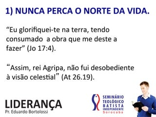 1)	
  NUNCA	
  PERCA	
  O	
  NORTE	
  DA	
  VIDA.	
  
“Eu	
  gloriﬁquei-­‐te	
  na	
  terra,	
  tendo	
  
consumado	
  	
  a	
  obra	
  que	
  me	
  deste	
  a	
  
fazer”	
  (Jo	
  17:4).	
  	
  
“Assim,	
  rei	
  Agripa,	
  não	
  fui	
  desobediente	
  	
  
à	
  visão	
  celes:al”	
  (At	
  26.19).	
  	
  
 