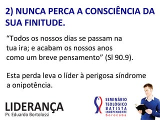 2)	
  NUNCA	
  PERCA	
  A	
  CONSCIÊNCIA	
  DA	
  
SUA	
  FINITUDE.	
  
“Todos	
  os	
  nossos	
  dias	
  se	
  passam	
  na	
  	
  
tua	
  ira;	
  e	
  acabam	
  os	
  nossos	
  anos	
  	
  
como	
  um	
  breve	
  pensamento”	
  (Sl	
  90.9).	
  	
  
Esta	
  perda	
  leva	
  o	
  líder	
  à	
  perigosa	
  síndrome	
  
a	
  onipotência.	
  
 
