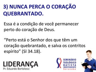 3)	
  NUNCA	
  PERCA	
  O	
  CORAÇÃO	
  
QUEBRANTADO.	
  
Essa	
  é	
  a	
  condição	
  de	
  você	
  permanecer	
  	
  
perto	
  do	
  coração	
  de	
  Deus.	
  
“Perto	
  está	
  o	
  Senhor	
  dos	
  que	
  têm	
  um	
  
coração	
  quebrantado,	
  e	
  salva	
  os	
  contritos	
  
espírito”	
  (Sl	
  34.18).	
  
 