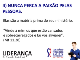 4)	
  NUNCA	
  PERCA	
  A	
  PAIXÃO	
  PELAS	
  
PESSOAS.	
  
Elas	
  são	
  a	
  matéria	
  prima	
  do	
  seu	
  ministério.	
  
“Vinde	
  a	
  mim	
  os	
  que	
  estão	
  cansados	
  	
  
e	
  sobrecarregados	
  e	
  Eu	
  vos	
  aliviarei”.	
  	
  
(Mt	
  11.28)	
  
 