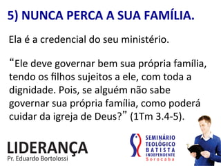 5)	
  NUNCA	
  PERCA	
  A	
  SUA	
  FAMÍLIA.	
  
Ela	
  é	
  a	
  credencial	
  do	
  seu	
  ministério.	
  
“Ele	
  deve	
  governar	
  bem	
  sua	
  própria	
  família,	
  
tendo	
  os	
  ﬁlhos	
  sujeitos	
  a	
  ele,	
  com	
  toda	
  a	
  
dignidade.	
  Pois,	
  se	
  alguém	
  não	
  sabe	
  
governar	
  sua	
  própria	
  família,	
  como	
  poderá	
  
cuidar	
  da	
  igreja	
  de	
  Deus?”	
  (1Tm	
  3.4-­‐5).	
  
 