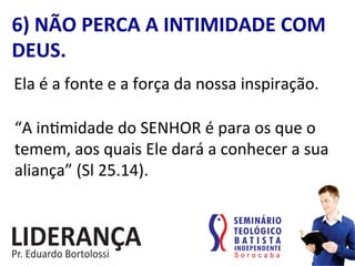 6)	
  NÃO	
  PERCA	
  A	
  INTIMIDADE	
  COM	
  
DEUS.	
  
Ela	
  é	
  a	
  fonte	
  e	
  a	
  força	
  da	
  nossa	
  inspiração.	
  
“A	
  in:midade	
  do	
  SENHOR	
  é	
  para	
  os	
  que	
  o	
  
temem,	
  aos	
  quais	
  Ele	
  dará	
  a	
  conhecer	
  a	
  sua	
  
aliança”	
  (Sl	
  25.14).	
  	
  
 