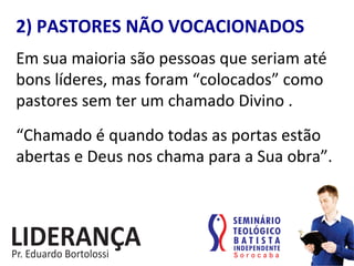 2)	
  PASTORES	
  NÃO	
  VOCACIONADOS	
  
Em	
  sua	
  maioria	
  são	
  pessoas	
  que	
  seriam	
  até	
  
bons	
  líderes,	
  mas	
  foram	
  “colocados”	
  como	
  
pastores	
  sem	
  ter	
  um	
  chamado	
  Divino	
  .	
  
“Chamado	
  é	
  quando	
  todas	
  as	
  portas	
  estão	
  
abertas	
  e	
  Deus	
  nos	
  chama	
  para	
  a	
  Sua	
  obra”.	
  
 