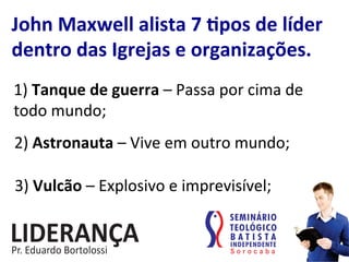 John	
  Maxwell	
  alista	
  7	
  jpos	
  de	
  líder	
  
dentro	
  das	
  Igrejas	
  e	
  organizações.	
  
1)	
  Tanque	
  de	
  guerra	
  –	
  Passa	
  por	
  cima	
  de	
  
todo	
  mundo;	
  
2)	
  Astronauta	
  –	
  Vive	
  em	
  outro	
  mundo;	
  
3)	
  Vulcão	
  –	
  Explosivo	
  e	
  imprevisível;	
  
 