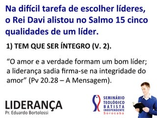 Na	
  di„cil	
  tarefa	
  de	
  escolher	
  líderes,	
  
o	
  Rei	
  Davi	
  alistou	
  no	
  Salmo	
  15	
  cinco	
  
qualidades	
  de	
  um	
  líder.	
  
1)	
  TEM	
  QUE	
  SER	
  ÍNTEGRO	
  (V.	
  2).	
  
“O	
  amor	
  e	
  a	
  verdade	
  formam	
  um	
  bom	
  líder;	
  
a	
  liderança	
  sadia	
  ﬁrma-­‐se	
  na	
  integridade	
  do	
  
amor”	
  (Pv	
  20.28	
  –	
  A	
  Mensagem).	
  
 
