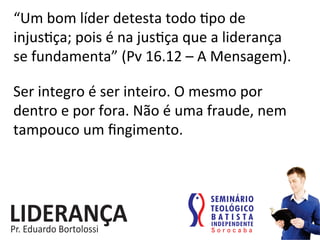 “Um	
  bom	
  líder	
  detesta	
  todo	
  :po	
  de	
  
injus:ça;	
  pois	
  é	
  na	
  jus:ça	
  que	
  a	
  liderança	
  	
  
se	
  fundamenta”	
  (Pv	
  16.12	
  –	
  A	
  Mensagem).	
  
Ser	
  integro	
  é	
  ser	
  inteiro.	
  O	
  mesmo	
  por	
  
dentro	
  e	
  por	
  fora.	
  Não	
  é	
  uma	
  fraude,	
  nem	
  
tampouco	
  um	
  ﬁngimento.	
  	
  
 
