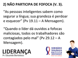 2)	
  NÃO	
  PARTICIPA	
  DE	
  FOFOCA	
  (V.	
  3).	
  
“As	
  pessoas	
  inteligentes	
  sabem	
  como	
  
segurar	
  a	
  língua;	
  sua	
  grandeza	
  é	
  perdoar	
  	
  	
  	
  	
  
e	
  esquecer”	
  (Pv	
  19.11	
  –	
  A	
  Mensagem).	
  
“Quando	
  o	
  líder	
  dá	
  ouvidos	
  a	
  fofocas	
  
maliciosas,	
  todos	
  os	
  trabalhadores	
  são	
  
contagiados	
  pelo	
  mal”	
  (Pv	
  29.12	
  –	
  A	
  
Mensagem).	
  
 