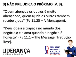 3)	
  NÃO	
  PREJUDICA	
  O	
  PRÓXIMO	
  (V.	
  3).	
  
“Quem	
  abençoa	
  os	
  outros	
  é	
  muito	
  
abençoado;	
  quem	
  ajuda	
  os	
  outros	
  também	
  
recebe	
  ajuda”	
  (Pv	
  11.25	
  –	
  A	
  Mensagem).	
  
“Deus	
  odeia	
  a	
  trapaça	
  no	
  mundo	
  dos	
  
negócios;	
  ele	
  ama	
  quando	
  o	
  negócio	
  é	
  
honesto”	
  (Pv	
  11.1	
  –	
  The	
  Message,	
  Tradução	
  
livre).	
  
 