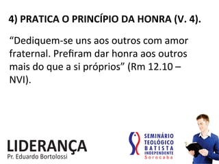 4)	
  PRATICA	
  O	
  PRINCÍPIO	
  DA	
  HONRA	
  (V.	
  4).	
  
“Dediquem-­‐se	
  uns	
  aos	
  outros	
  com	
  amor	
  
fraternal.	
  Preﬁram	
  dar	
  honra	
  aos	
  outros	
  
mais	
  do	
  que	
  a	
  si	
  próprios”	
  (Rm	
  12.10	
  –	
  
NVI).	
  
 