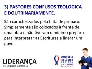 3)	
  PASTORES	
  CONFUSOS	
  TEOLOGICA	
  	
  	
  
E	
  DOUTRINARIAMENTE.	
  
São	
  caracterizados	
  pela	
  falta	
  de	
  preparo.	
  
Simplesmente	
  são	
  colocados	
  à	
  frente	
  de	
  
uma	
  obra	
  e	
  não	
  :veram	
  o	
  mínimo	
  preparo	
  
para	
  interpretar	
  as	
  Escrituras	
  e	
  liderar	
  um	
  
povo.	
  
 