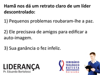 Hamã	
  nos	
  dá	
  um	
  retrato	
  claro	
  de	
  um	
  líder	
  
descontrolado:	
  
1)	
  Pequenos	
  problemas	
  roubaram-­‐lhe	
  a	
  paz.	
  
2)	
  Ele	
  precisava	
  de	
  amigos	
  para	
  ediﬁcar	
  a	
  
auto-­‐imagem.	
  
3)	
  Sua	
  ganância	
  o	
  fez	
  infeliz.	
  
 