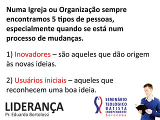 Numa	
  Igreja	
  ou	
  Organização	
  sempre	
  
encontramos	
  5	
  jpos	
  de	
  pessoas,	
  
especialmente	
  quando	
  se	
  está	
  num	
  
processo	
  de	
  mudanças.	
  
1)	
  Inovadores	
  –	
  são	
  aqueles	
  que	
  dão	
  origem	
  
às	
  novas	
  ideias.	
  
2)	
  Usuários	
  iniciais	
  –	
  aqueles	
  que	
  
reconhecem	
  uma	
  boa	
  ideia.	
  
 