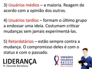 3)	
  Usuários	
  médios	
  –	
  a	
  maioria.	
  Reagem	
  de	
  
acordo	
  com	
  a	
  opinião	
  dos	
  outros.	
  
4)	
  Usuários	
  tardios	
  –	
  formam	
  o	
  úl:mo	
  grupo	
  
a	
  endossar	
  uma	
  ideia.	
  Costumam	
  cri:car	
  
mudanças	
  sem	
  jamais	
  experimentá-­‐las.	
  
5)	
  Retardatários	
  –	
  estão	
  sempre	
  contra	
  a	
  
mudança.	
  O	
  compromisso	
  deles	
  é	
  com	
  o	
  
status	
  e	
  com	
  o	
  passado.	
  
 