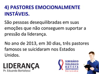 4)	
  PASTORES	
  EMOCIONALMENTE	
  
INSTÁVEIS.	
  
São	
  pessoas	
  desequilibradas	
  em	
  suas	
  
emoções	
  que	
  não	
  conseguem	
  suportar	
  a	
  
pressão	
  da	
  liderança.	
  
No	
  ano	
  de	
  2013,	
  em	
  30	
  dias,	
  três	
  pastores	
  
famosos	
  se	
  suicidaram	
  nos	
  Estados	
  	
  
Unidos.	
  
 