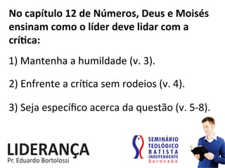 No	
  capítulo	
  12	
  de	
  Números,	
  Deus	
  e	
  Moisés	
  
ensinam	
  como	
  o	
  líder	
  deve	
  lidar	
  com	
  a	
  
críjca:	
  
1)	
  Mantenha	
  a	
  humildade	
  (v.	
  3).	
  
2)	
  Enfrente	
  a	
  crí:ca	
  sem	
  rodeios	
  (v.	
  4).	
  
3)	
  Seja	
  especíﬁco	
  acerca	
  da	
  questão	
  (v.	
  5-­‐8).	
  
 