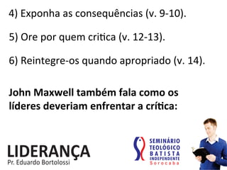 4)	
  Exponha	
  as	
  consequências	
  (v.	
  9-­‐10).	
  
5)	
  Ore	
  por	
  quem	
  cri:ca	
  (v.	
  12-­‐13).	
  
6)	
  Reintegre-­‐os	
  quando	
  apropriado	
  (v.	
  14).	
  
John	
  Maxwell	
  também	
  fala	
  como	
  os	
  
líderes	
  deveriam	
  enfrentar	
  a	
  críjca:	
  
 