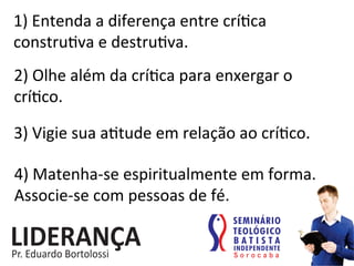 1)	
  Entenda	
  a	
  diferença	
  entre	
  crí:ca	
  
constru:va	
  e	
  destru:va.	
  
2)	
  Olhe	
  além	
  da	
  crí:ca	
  para	
  enxergar	
  o	
  
crí:co.	
  
3)	
  Vigie	
  sua	
  a:tude	
  em	
  relação	
  ao	
  crí:co.	
  
4)	
  Matenha-­‐se	
  espiritualmente	
  em	
  forma.	
  
Associe-­‐se	
  com	
  pessoas	
  de	
  fé.	
  
 