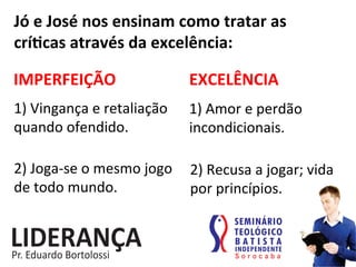 Jó	
  e	
  José	
  nos	
  ensinam	
  como	
  tratar	
  as	
  
críjcas	
  através	
  da	
  excelência:	
  
IMPERFEIÇÃO	
   EXCELÊNCIA	
  
1)	
  Vingança	
  e	
  retaliação	
  	
  
quando	
  ofendido.	
  
1)	
  Amor	
  e	
  perdão	
  
incondicionais.	
  
2)	
  Joga-­‐se	
  o	
  mesmo	
  jogo	
  
de	
  todo	
  mundo.	
  
2)	
  Recusa	
  a	
  jogar;	
  vida	
  
por	
  princípios.	
  
 