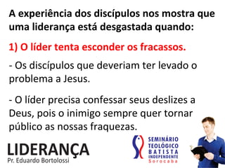 A	
  experiência	
  dos	
  discípulos	
  nos	
  mostra	
  que	
  
uma	
  liderança	
  está	
  desgastada	
  quando:	
  
1)	
  O	
  líder	
  tenta	
  esconder	
  os	
  fracassos.	
  
-­‐	
  Os	
  discípulos	
  que	
  deveriam	
  ter	
  levado	
  o	
  
problema	
  a	
  Jesus.	
  
-­‐	
  O	
  líder	
  precisa	
  confessar	
  seus	
  deslizes	
  a	
  
Deus,	
  pois	
  o	
  inimigo	
  sempre	
  quer	
  tornar	
  
público	
  as	
  nossas	
  fraquezas.	
  
 