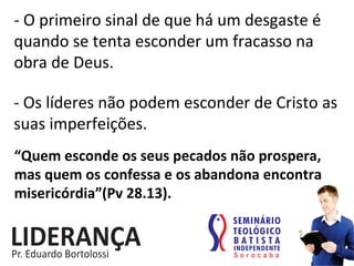 -­‐	
  O	
  primeiro	
  sinal	
  de	
  que	
  há	
  um	
  desgaste	
  é	
  
quando	
  se	
  tenta	
  esconder	
  um	
  fracasso	
  na	
  
obra	
  de	
  Deus.	
  
-­‐	
  Os	
  líderes	
  não	
  podem	
  esconder	
  de	
  Cristo	
  as	
  
suas	
  imperfeições.	
  
“Quem	
  esconde	
  os	
  seus	
  pecados	
  não	
  prospera,	
  
mas	
  quem	
  os	
  confessa	
  e	
  os	
  abandona	
  encontra	
  
misericórdia”(Pv	
  28.13).	
  
 