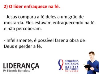 2)	
  O	
  líder	
  enfraquece	
  na	
  fé.	
  
-­‐	
  Jesus	
  compara	
  a	
  fé	
  deles	
  a	
  um	
  grão	
  de	
  
mostarda.	
  Eles	
  estavam	
  enfraquecendo	
  na	
  fé	
  
e	
  não	
  perceberam.	
  
-­‐	
  Infelizmente,	
  é	
  possível	
  fazer	
  a	
  obra	
  de	
  
Deus	
  e	
  perder	
  a	
  fé.	
  
 
