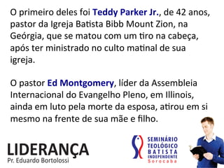 O	
  primeiro	
  deles	
  foi	
  Teddy	
  Parker	
  Jr.,	
  de	
  42	
  anos,	
  
pastor	
  da	
  Igreja	
  Ba:sta	
  Bibb	
  Mount	
  Zion,	
  na	
  
Geórgia,	
  que	
  se	
  matou	
  com	
  um	
  :ro	
  na	
  cabeça,	
  
após	
  ter	
  ministrado	
  no	
  culto	
  ma:nal	
  de	
  sua	
  
igreja.	
  
O	
  pastor	
  Ed	
  Montgomery,	
  líder	
  da	
  Assembleia	
  
Internacional	
  do	
  Evangelho	
  Pleno,	
  em	
  Illinois,	
  
ainda	
  em	
  luto	
  pela	
  morte	
  da	
  esposa,	
  a:rou	
  em	
  si	
  
mesmo	
  na	
  frente	
  de	
  sua	
  mãe	
  e	
  ﬁlho.	
  	
  
 