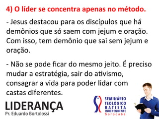 4)	
  O	
  líder	
  se	
  concentra	
  apenas	
  no	
  método.	
  
-­‐	
  Jesus	
  destacou	
  para	
  os	
  discípulos	
  que	
  há	
  
demônios	
  que	
  só	
  saem	
  com	
  jejum	
  e	
  oração.	
  
Com	
  isso,	
  tem	
  demônio	
  que	
  sai	
  sem	
  jejum	
  e	
  
oração.	
  
-­‐	
  Não	
  se	
  pode	
  ﬁcar	
  do	
  mesmo	
  jeito.	
  É	
  preciso	
  
mudar	
  a	
  estratégia,	
  sair	
  do	
  a:vismo,	
  
consagrar	
  a	
  vida	
  para	
  poder	
  lidar	
  com	
  	
  	
  	
  
castas	
  diferentes.	
  
 