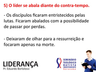 5)	
  O	
  líder	
  se	
  abala	
  diante	
  do	
  contra-­‐tempo.	
  
-­‐	
  Os	
  discípulos	
  ﬁcaram	
  entristecidos	
  pelas	
  
lutas.	
  Ficaram	
  abalados	
  com	
  a	
  possibilidade	
  
de	
  passar	
  por	
  perdas.	
  
-­‐	
  Deixaram	
  de	
  olhar	
  para	
  a	
  ressurreição	
  e	
  
focaram	
  apenas	
  na	
  morte.	
  
 