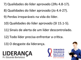 7)	
  Qualidades	
  do	
  líder	
  aprovado	
  (2Rs	
  4.8-­‐17).	
  
8)	
  Qualidades	
  do	
  líder	
  aprovado	
  (Jo	
  4.4-­‐27).	
  
9)	
  Perdas	
  irreparáveis	
  na	
  vida	
  do	
  líder.	
  
10)	
  Qualidades	
  do	
  líder	
  aprovado	
  (Sl	
  15.1-­‐5).	
  
11)	
  Sinais	
  de	
  alerta	
  de	
  um	
  líder	
  descontrolado.	
  
12)	
  Todo	
  líder	
  precisa	
  enfrentar	
  a	
  crí:ca.	
  
13)	
  O	
  desgaste	
  da	
  liderança.	
  
 
