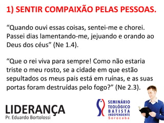 1)	
  SENTIR	
  COMPAIXÃO	
  PELAS	
  PESSOAS.	
  
“Quando	
  ouvi	
  essas	
  coisas,	
  sentei-­‐me	
  e	
  chorei.	
  
Passei	
  dias	
  lamentando-­‐me,	
  jejuando	
  e	
  orando	
  ao	
  
Deus	
  dos	
  céus”	
  (Ne	
  1.4).	
  
“Que	
  o	
  rei	
  viva	
  para	
  sempre!	
  Como	
  não	
  estaria	
  
triste	
  o	
  meu	
  rosto,	
  se	
  a	
  cidade	
  em	
  que	
  estão	
  
sepultados	
  os	
  meus	
  pais	
  está	
  em	
  ruínas,	
  e	
  as	
  suas	
  
portas	
  foram	
  destruídas	
  pelo	
  fogo?”	
  (Ne	
  2.3).	
  
 