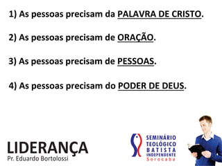 1)	
  As	
  pessoas	
  precisam	
  da	
  PALAVRA	
  DE	
  CRISTO.	
  
2)	
  As	
  pessoas	
  precisam	
  de	
  ORAÇÃO.	
  
3)	
  As	
  pessoas	
  precisam	
  de	
  PESSOAS.	
  
4)	
  As	
  pessoas	
  precisam	
  do	
  PODER	
  DE	
  DEUS.	
  
 