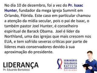No	
  dia	
  10	
  de	
  dezembro,	
  foi	
  a	
  vez	
  do	
  Pr.	
  Isaac	
  
Hunter,	
  fundador	
  da	
  mega	
  igreja	
  Summit	
  em	
  
Orlando,	
  Flórida.	
  Este	
  caso	
  em	
  par:cular	
  chamou	
  
a	
  atenção	
  da	
  mídia	
  secular,	
  pois	
  o	
  pai	
  de	
  Isaac,	
  o	
  
também	
  pastor	
  Joel	
  Hunter,	
  é	
  conselheiro	
  
espiritual	
  de	
  Barack	
  Obama.	
  	
  Joel	
  é	
  líder	
  da	
  
Northland,	
  uma	
  das	
  igrejas	
  que	
  mais	
  crescem	
  nos	
  
EUA,	
  e	
  tem	
  sofrido	
  severas	
  crí:cas	
  por	
  parte	
  de	
  
líderes	
  mais	
  conservadores	
  devido	
  à	
  sua	
  
aproximação	
  do	
  presidente.	
  
 