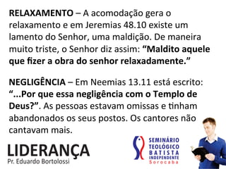 RELAXAMENTO	
  –	
  A	
  acomodação	
  gera	
  o	
  
relaxamento	
  e	
  em	
  Jeremias	
  48.10	
  existe	
  um	
  
lamento	
  do	
  Senhor,	
  uma	
  maldição.	
  De	
  maneira	
  
muito	
  triste,	
  o	
  Senhor	
  diz	
  assim:	
  “Maldito	
  aquele	
  
que	
  ﬁzer	
  a	
  obra	
  do	
  senhor	
  relaxadamente.”	
  
NEGLIGÊNCIA	
  –	
  Em	
  Neemias	
  13.11	
  está	
  escrito:	
  
“...Por	
  que	
  essa	
  negligência	
  com	
  o	
  Templo	
  de	
  
Deus?”.	
  As	
  pessoas	
  estavam	
  omissas	
  e	
  :nham	
  
abandonados	
  os	
  seus	
  postos.	
  Os	
  cantores	
  não	
  
cantavam	
  mais.	
  	
  
 
