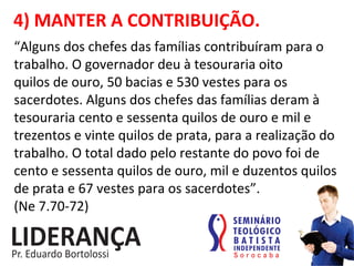 4)	
  MANTER	
  A	
  CONTRIBUIÇÃO.	
  
“Alguns	
  dos	
  chefes	
  das	
  famílias	
  contribuíram	
  para	
  o	
  
trabalho.	
  O	
  governador	
  deu	
  à	
  tesouraria	
  oito	
  
quilos	
  de	
  ouro,	
  50	
  bacias	
  e	
  530	
  vestes	
  para	
  os	
  
sacerdotes.	
  Alguns	
  dos	
  chefes	
  das	
  famílias	
  deram	
  à	
  
tesouraria	
  cento	
  e	
  sessenta	
  quilos	
  de	
  ouro	
  e	
  mil	
  e	
  
trezentos	
  e	
  vinte	
  quilos	
  de	
  prata,	
  para	
  a	
  realização	
  do	
  
trabalho.	
  O	
  total	
  dado	
  pelo	
  restante	
  do	
  povo	
  foi	
  de	
  
cento	
  e	
  sessenta	
  quilos	
  de	
  ouro,	
  mil	
  e	
  duzentos	
  quilos	
  
de	
  prata	
  e	
  67	
  vestes	
  para	
  os	
  sacerdotes”.	
  	
  
(Ne	
  7.70-­‐72)	
  
 