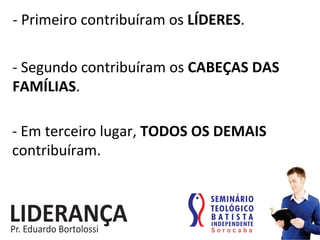 -­‐	
  Primeiro	
  contribuíram	
  os	
  LÍDERES.	
  
-­‐	
  Segundo	
  contribuíram	
  os	
  CABEÇAS	
  DAS	
  
FAMÍLIAS.	
  
-­‐	
  Em	
  terceiro	
  lugar,	
  TODOS	
  OS	
  DEMAIS	
  
contribuíram.	
  
 