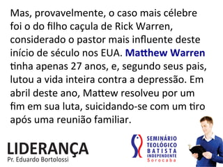 Mas,	
  provavelmente,	
  o	
  caso	
  mais	
  célebre	
  
foi	
  o	
  do	
  ﬁlho	
  caçula	
  de	
  Rick	
  Warren,	
  
considerado	
  o	
  pastor	
  mais	
  inﬂuente	
  deste	
  
início	
  de	
  século	
  nos	
  EUA.	
  MaVhew	
  Warren	
  
:nha	
  apenas	
  27	
  anos,	
  e,	
  segundo	
  seus	
  pais,	
  
lutou	
  a	
  vida	
  inteira	
  contra	
  a	
  depressão.	
  Em	
  
abril	
  deste	
  ano,	
  Makew	
  resolveu	
  por	
  um	
  
ﬁm	
  em	
  sua	
  luta,	
  suicidando-­‐se	
  com	
  um	
  :ro	
  
após	
  uma	
  reunião	
  familiar.	
  	
  
 
