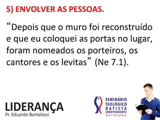 5)	
  ENVOLVER	
  AS	
  PESSOAS.	
  
“Depois	
  que	
  o	
  muro	
  foi	
  reconstruído	
  
e	
  que	
  eu	
  coloquei	
  as	
  portas	
  no	
  lugar,	
  
foram	
  nomeados	
  os	
  porteiros,	
  os	
  
cantores	
  e	
  os	
  levitas” (Ne	
  7.1).	
  
 