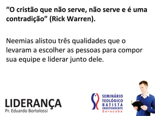 “O	
  cristão	
  que	
  não	
  serve,	
  não	
  serve	
  e	
  é	
  uma	
  
contradição”	
  (Rick	
  Warren).	
  
Neemias	
  alistou	
  três	
  qualidades	
  que	
  o	
  
levaram	
  a	
  escolher	
  as	
  pessoas	
  para	
  compor	
  
sua	
  equipe	
  e	
  liderar	
  junto	
  dele.	
  
 
