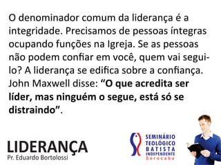 O	
  denominador	
  comum	
  da	
  liderança	
  é	
  a	
  
integridade.	
  Precisamos	
  de	
  pessoas	
  íntegras	
  
ocupando	
  funções	
  na	
  Igreja.	
  Se	
  as	
  pessoas	
  
não	
  podem	
  conﬁar	
  em	
  você,	
  quem	
  vai	
  segui-­‐
lo?	
  A	
  liderança	
  se	
  ediﬁca	
  sobre	
  a	
  conﬁança.	
  
John	
  Maxwell	
  disse:	
  “O	
  que	
  acredita	
  ser	
  
líder,	
  mas	
  ninguém	
  o	
  segue,	
  está	
  só	
  se	
  
distraindo”.	
  
 