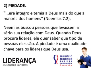 2)	
  PIEDADE.	
  
“...era	
  íntegro	
  e	
  temia	
  a	
  Deus	
  mais	
  do	
  que	
  a	
  
maioria	
  dos	
  homens”	
  (Neemias	
  7.2).	
  
Neemias	
  buscou	
  pessoas	
  que	
  levassem	
  a	
  
sério	
  sua	
  relação	
  com	
  Deus.	
  Quando	
  Deus	
  
procura	
  líderes,	
  ele	
  quer	
  saber	
  que	
  :po	
  de	
  
pessoas	
  eles	
  são.	
  A	
  piedade	
  é	
  uma	
  qualidade	
  
chave	
  para	
  os	
  líderes	
  que	
  Deus	
  usa.	
  	
  
 