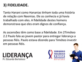 3)	
  FIDELIDADE.	
  
Tanto	
  Hanani	
  como	
  Hananias	
  :nham	
  toda	
  uma	
  história	
  
de	
  relação	
  com	
  Neemias.	
  Ele	
  os	
  conhecia	
  e	
  já	
  havia	
  
trabalhado	
  com	
  eles.	
  A	
  ﬁdelidade	
  destes	
  homens	
  
demonstrava	
  que	
  eles	
  eram	
  dignos	
  de	
  conﬁança.	
  
As	
  ascensões	
  têm	
  como	
  base	
  a	
  ﬁdelidade.	
  Em	
  2Timóteo	
  
2.2	
  Paulo	
  fala	
  ao	
  jovem	
  pastor	
  para	
  entregar	
  liderança	
  a	
  
pessoas	
  ﬁéis.	
  Paulo	
  estava	
  dizendo	
  para	
  Timóteo	
  inves:r	
  
em	
  pessoas	
  ﬁéis.	
  
 