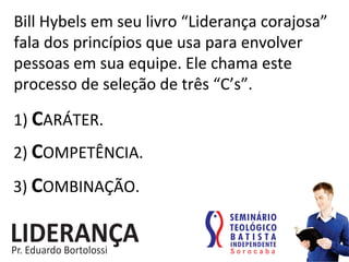 Bill	
  Hybels	
  em	
  seu	
  livro	
  “Liderança	
  corajosa”	
  
fala	
  dos	
  princípios	
  que	
  usa	
  para	
  envolver	
  
pessoas	
  em	
  sua	
  equipe.	
  Ele	
  chama	
  este	
  
processo	
  de	
  seleção	
  de	
  três	
  “C’s”.	
  	
  	
  
1)	
  CARÁTER.	
  
2)	
  COMPETÊNCIA.	
  
3)	
  COMBINAÇÃO.	
  
 