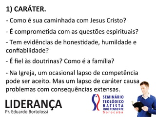 1)	
  CARÁTER.	
  
-­‐	
  Como	
  é	
  sua	
  caminhada	
  com	
  Jesus	
  Cristo?	
  
-­‐	
  É	
  comprome:da	
  com	
  as	
  questões	
  espirituais?	
  
-­‐	
  Tem	
  evidências	
  de	
  hones:dade,	
  humildade	
  e	
  
conﬁabilidade?	
  
-­‐	
  É	
  ﬁel	
  às	
  doutrinas?	
  Como	
  é	
  a	
  família?	
  
-­‐	
  Na	
  Igreja,	
  um	
  ocasional	
  lapso	
  de	
  competência	
  
pode	
  ser	
  aceito.	
  Mas	
  um	
  lapso	
  de	
  caráter	
  causa	
  
problemas	
  com	
  consequências	
  extensas.	
  
 