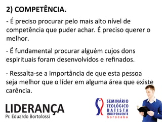 2)	
  COMPETÊNCIA.	
  
-­‐	
  É	
  preciso	
  procurar	
  pelo	
  mais	
  alto	
  nível	
  de	
  
competência	
  que	
  puder	
  achar.	
  É	
  preciso	
  querer	
  o	
  
melhor.	
  
-­‐	
  É	
  fundamental	
  procurar	
  alguém	
  cujos	
  dons	
  
espirituais	
  foram	
  desenvolvidos	
  e	
  reﬁnados.	
  
-­‐	
  Ressalta-­‐se	
  a	
  importância	
  de	
  que	
  esta	
  pessoa	
  
seja	
  melhor	
  que	
  o	
  líder	
  em	
  alguma	
  área	
  que	
  existe	
  
carência.	
  
 