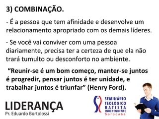 3)	
  COMBINAÇÃO.	
  
-­‐	
  É	
  a	
  pessoa	
  que	
  tem	
  aﬁnidade	
  e	
  desenvolve	
  um	
  
relacionamento	
  apropriado	
  com	
  os	
  demais	
  líderes.	
  
-­‐	
  Se	
  você	
  vai	
  conviver	
  com	
  uma	
  pessoa	
  
diariamente,	
  precisa	
  ter	
  a	
  certeza	
  de	
  que	
  ela	
  não	
  
trará	
  tumulto	
  ou	
  desconforto	
  no	
  ambiente.	
  
	
  “Reunir-­‐se	
  é	
  um	
  bom	
  começo,	
  manter-­‐se	
  juntos	
  
é	
  progredir,	
  pensar	
  juntos	
  é	
  ter	
  unidade,	
  e	
  
trabalhar	
  juntos	
  é	
  triunfar”	
  (Henry	
  Ford).	
  
 